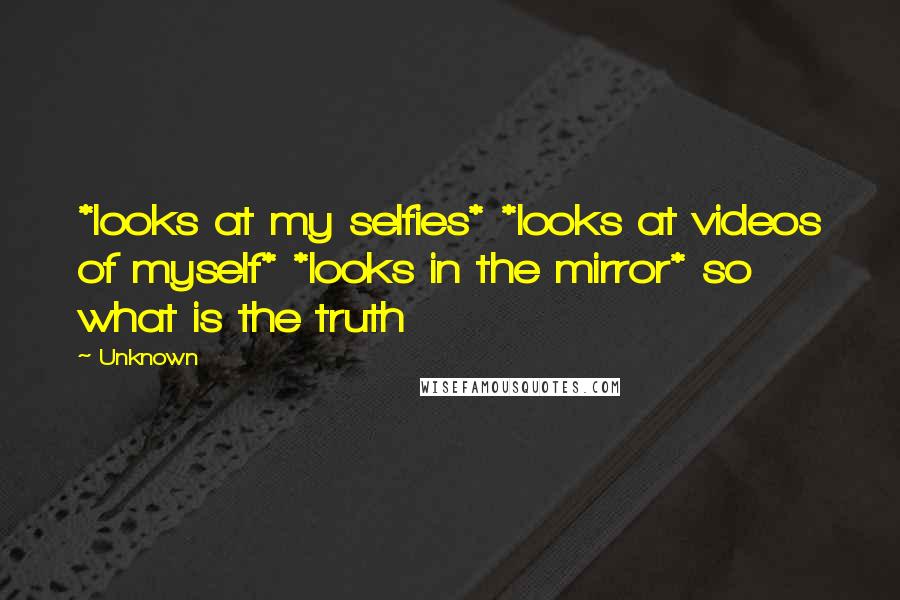 Unknown Quotes: *looks at my selfies* *looks at videos of myself* *looks in the mirror* so what is the truth