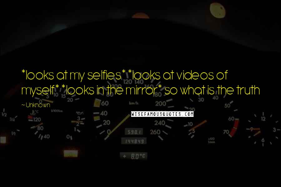 Unknown Quotes: *looks at my selfies* *looks at videos of myself* *looks in the mirror* so what is the truth