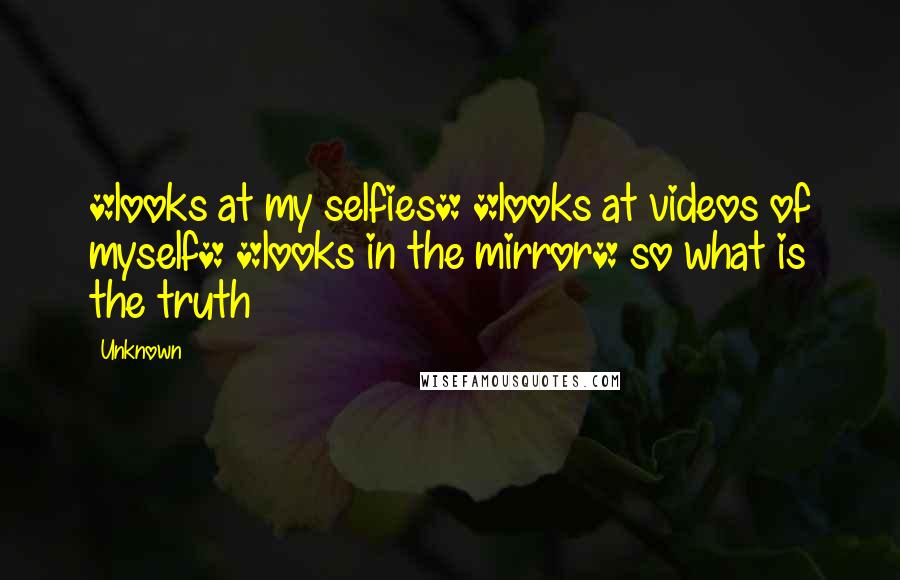Unknown Quotes: *looks at my selfies* *looks at videos of myself* *looks in the mirror* so what is the truth