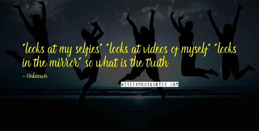 Unknown Quotes: *looks at my selfies* *looks at videos of myself* *looks in the mirror* so what is the truth