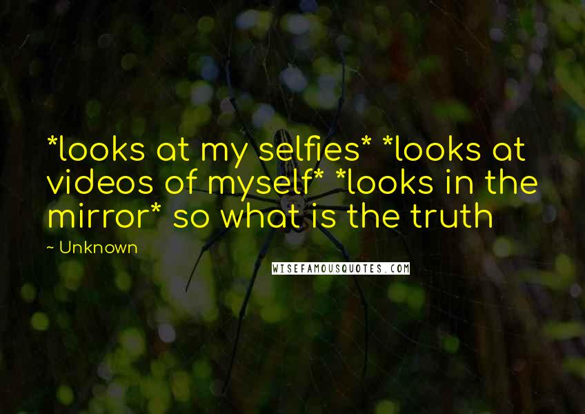 Unknown Quotes: *looks at my selfies* *looks at videos of myself* *looks in the mirror* so what is the truth