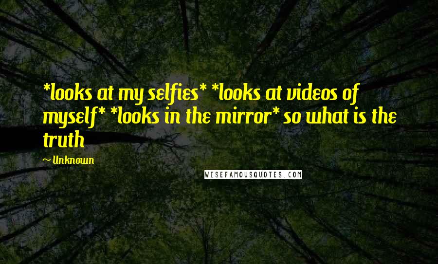 Unknown Quotes: *looks at my selfies* *looks at videos of myself* *looks in the mirror* so what is the truth