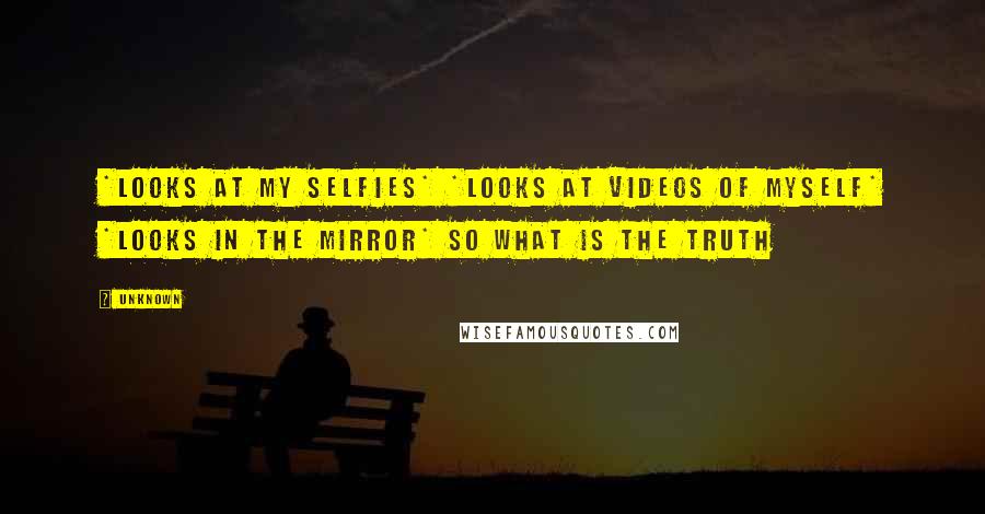 Unknown Quotes: *looks at my selfies* *looks at videos of myself* *looks in the mirror* so what is the truth