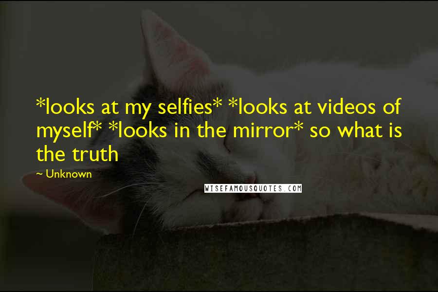 Unknown Quotes: *looks at my selfies* *looks at videos of myself* *looks in the mirror* so what is the truth