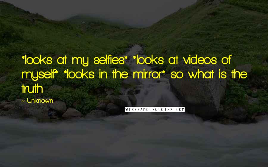 Unknown Quotes: *looks at my selfies* *looks at videos of myself* *looks in the mirror* so what is the truth