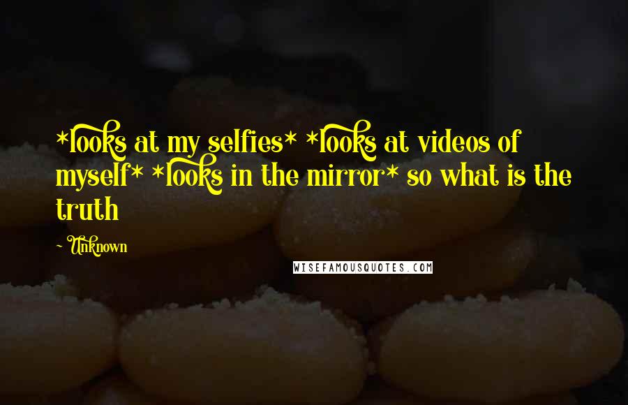 Unknown Quotes: *looks at my selfies* *looks at videos of myself* *looks in the mirror* so what is the truth
