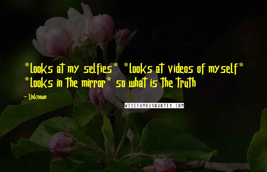 Unknown Quotes: *looks at my selfies* *looks at videos of myself* *looks in the mirror* so what is the truth