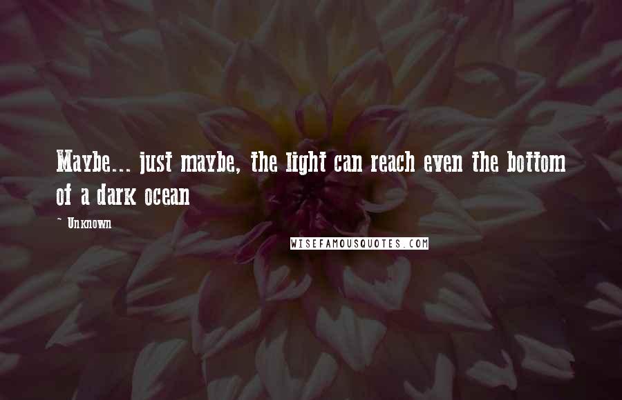 Unknown Quotes: Maybe... just maybe, the light can reach even the bottom of a dark ocean