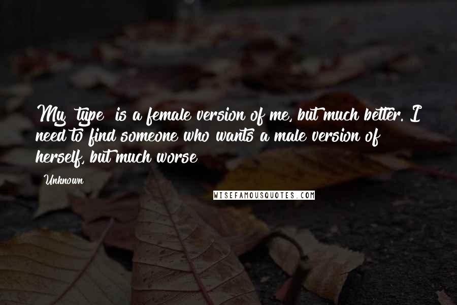 Unknown Quotes: My "type" is a female version of me, but much better. I need to find someone who wants a male version of herself, but much worse!