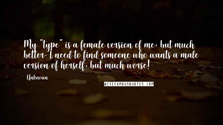 Unknown Quotes: My "type" is a female version of me, but much better. I need to find someone who wants a male version of herself, but much worse!