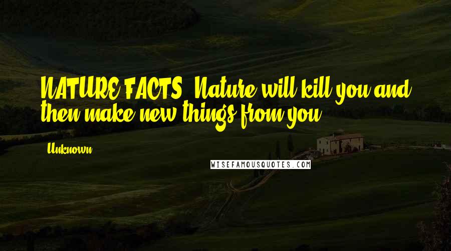 Unknown Quotes: NATURE FACTS: Nature will kill you and then make new things from you.