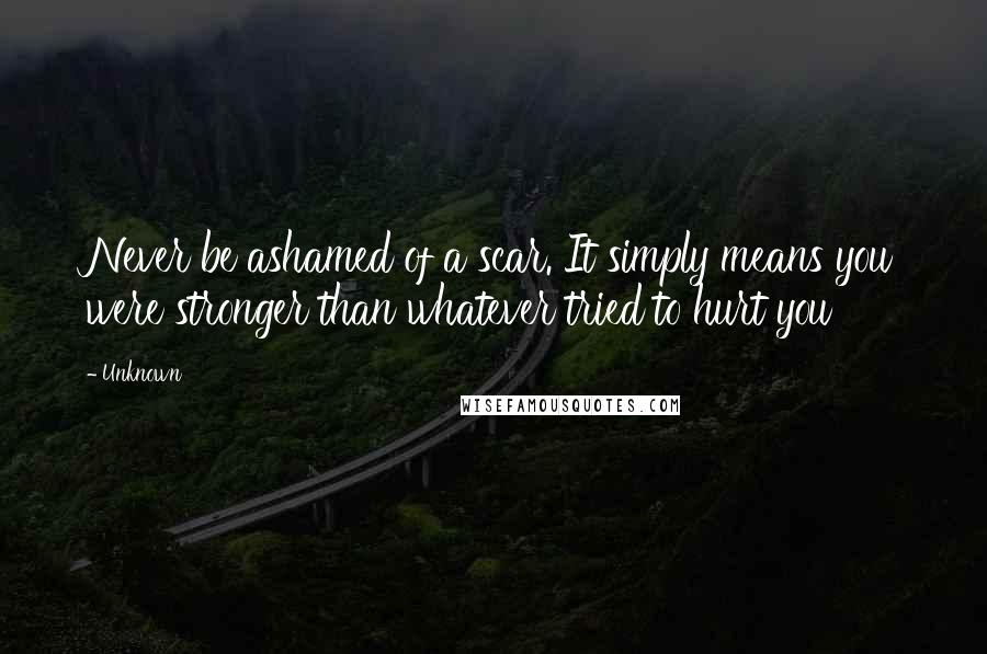 Unknown Quotes: Never be ashamed of a scar. It simply means you were stronger than whatever tried to hurt you