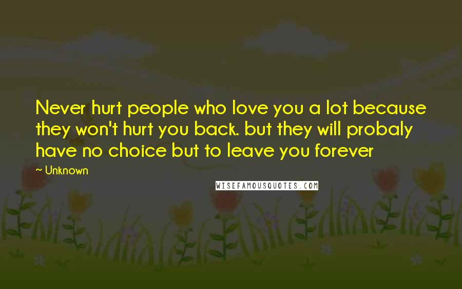 Unknown Quotes: Never hurt people who love you a lot because they won't hurt you back. but they will probaly have no choice but to leave you forever