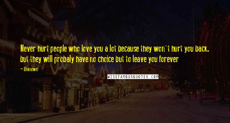 Unknown Quotes: Never hurt people who love you a lot because they won't hurt you back. but they will probaly have no choice but to leave you forever