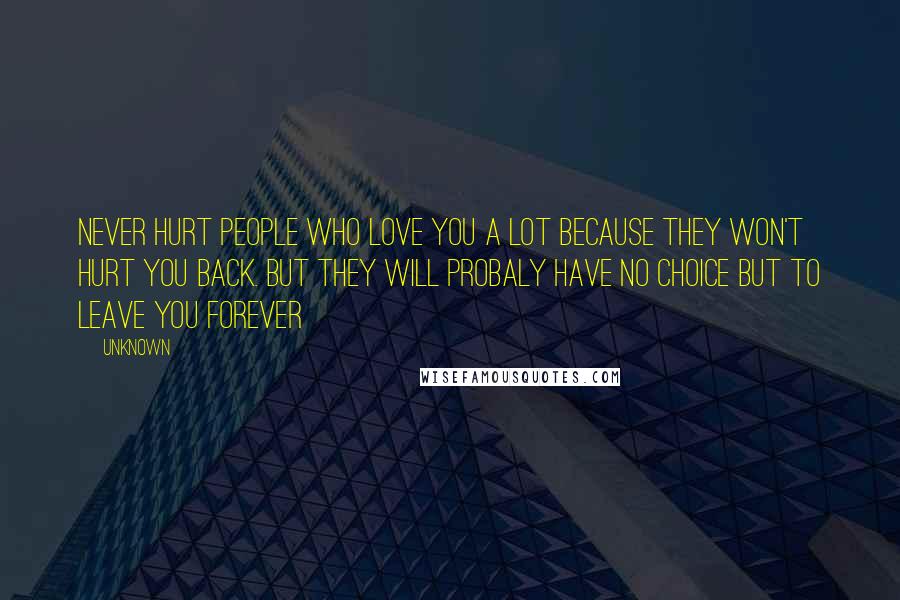 Unknown Quotes: Never hurt people who love you a lot because they won't hurt you back. but they will probaly have no choice but to leave you forever