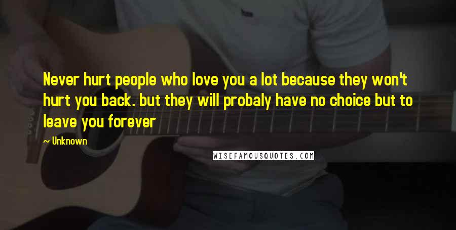 Unknown Quotes: Never hurt people who love you a lot because they won't hurt you back. but they will probaly have no choice but to leave you forever