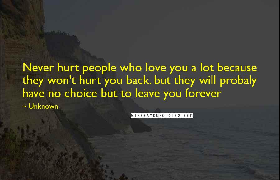 Unknown Quotes: Never hurt people who love you a lot because they won't hurt you back. but they will probaly have no choice but to leave you forever