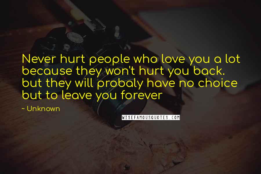 Unknown Quotes: Never hurt people who love you a lot because they won't hurt you back. but they will probaly have no choice but to leave you forever