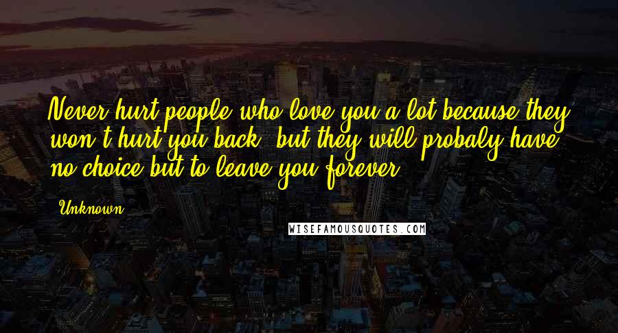 Unknown Quotes: Never hurt people who love you a lot because they won't hurt you back. but they will probaly have no choice but to leave you forever