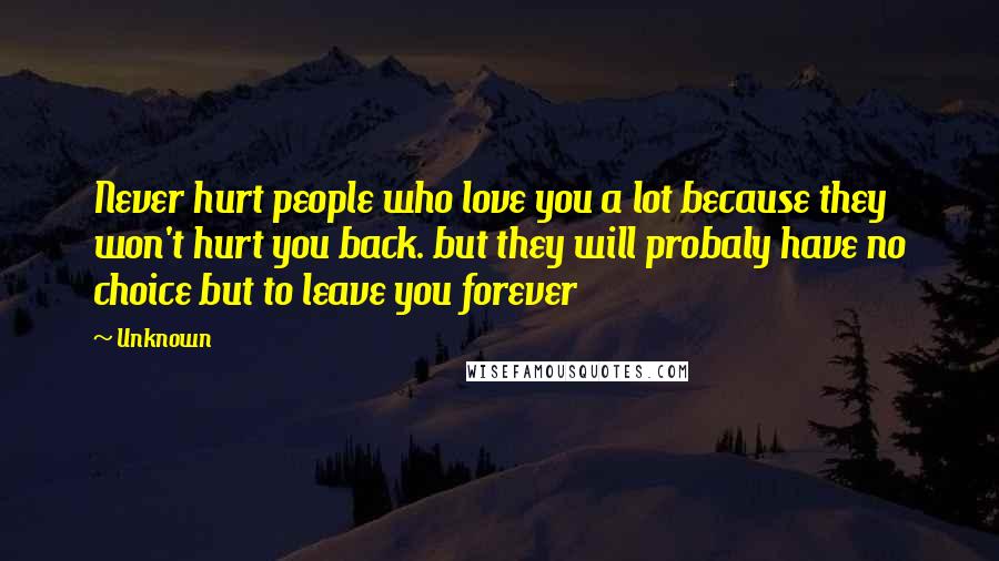 Unknown Quotes: Never hurt people who love you a lot because they won't hurt you back. but they will probaly have no choice but to leave you forever