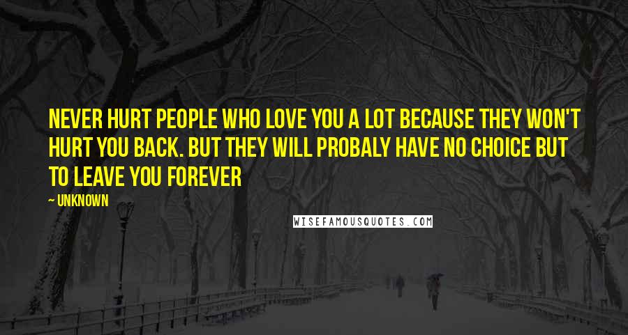 Unknown Quotes: Never hurt people who love you a lot because they won't hurt you back. but they will probaly have no choice but to leave you forever