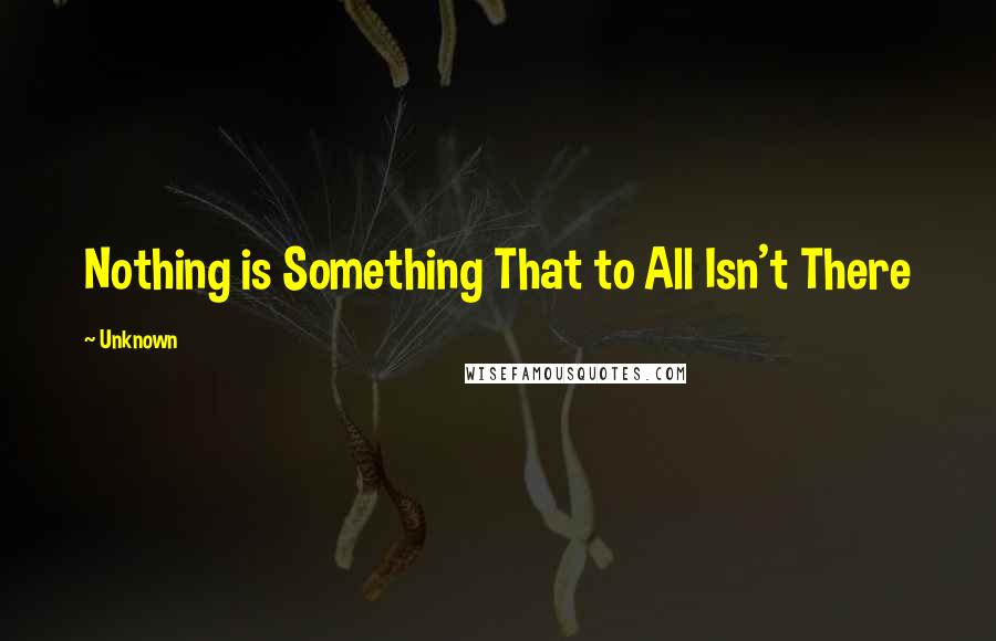 Unknown Quotes: Nothing is Something That to All Isn't There