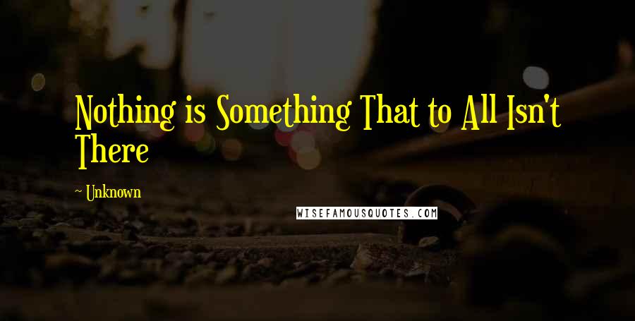 Unknown Quotes: Nothing is Something That to All Isn't There