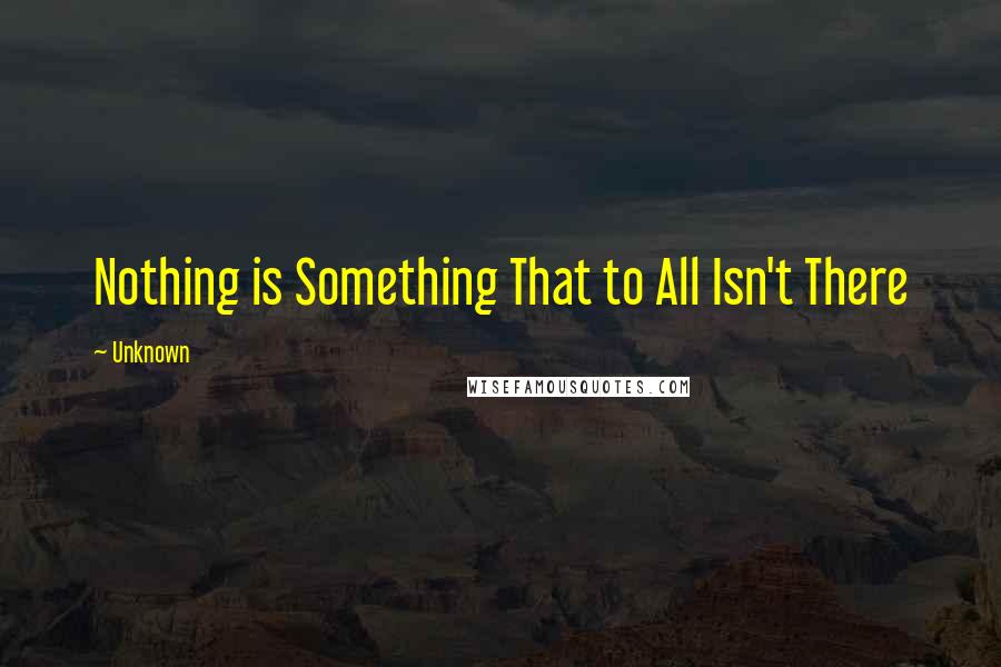 Unknown Quotes: Nothing is Something That to All Isn't There