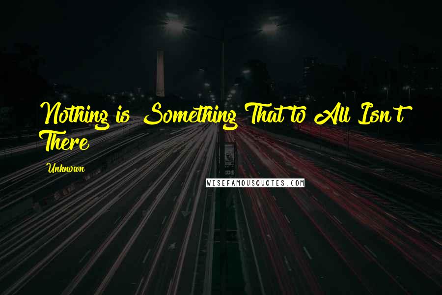 Unknown Quotes: Nothing is Something That to All Isn't There