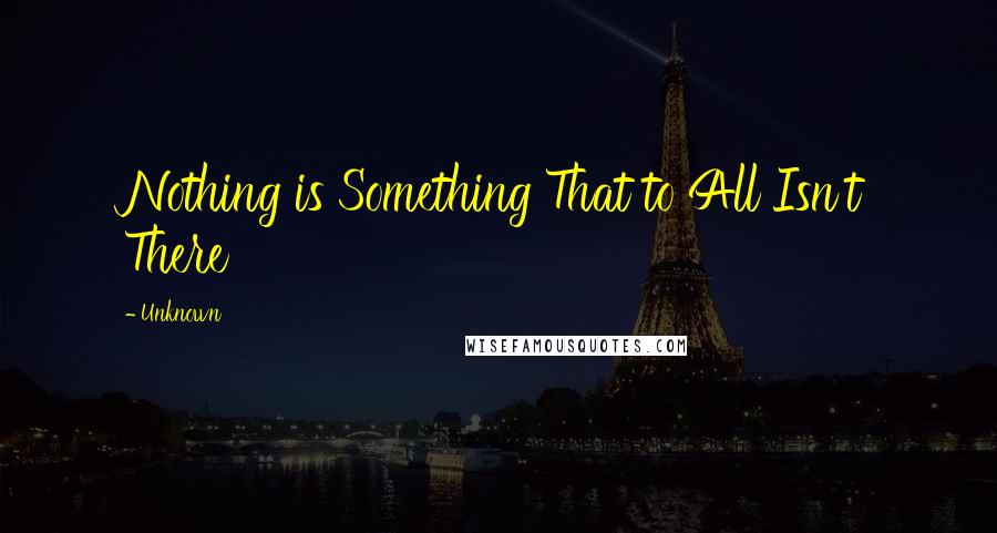 Unknown Quotes: Nothing is Something That to All Isn't There