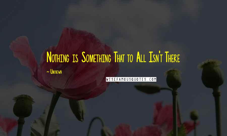 Unknown Quotes: Nothing is Something That to All Isn't There