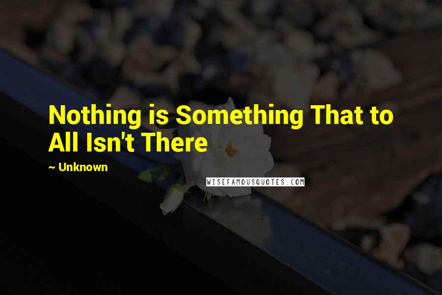 Unknown Quotes: Nothing is Something That to All Isn't There