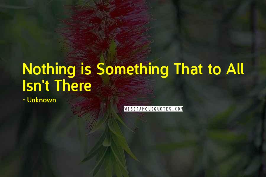 Unknown Quotes: Nothing is Something That to All Isn't There