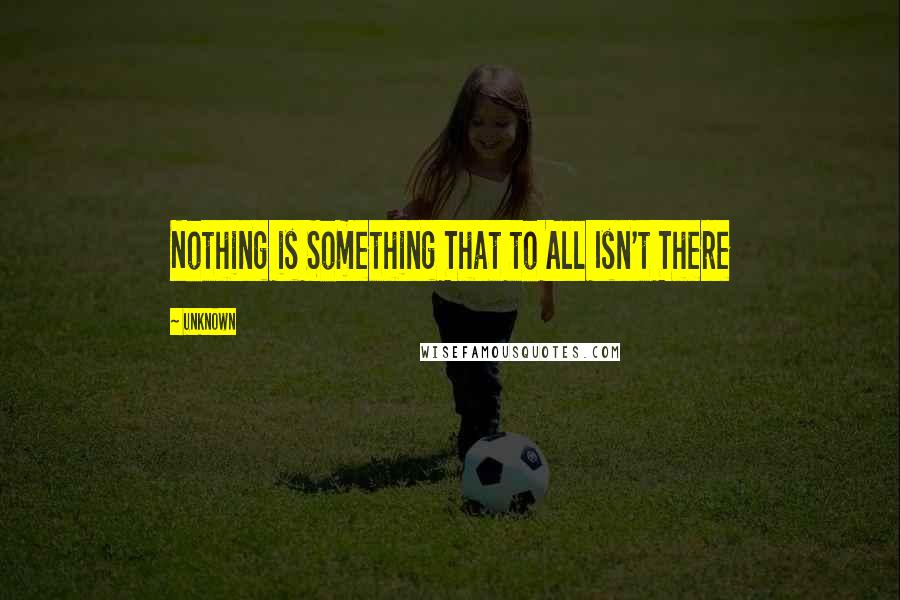 Unknown Quotes: Nothing is Something That to All Isn't There