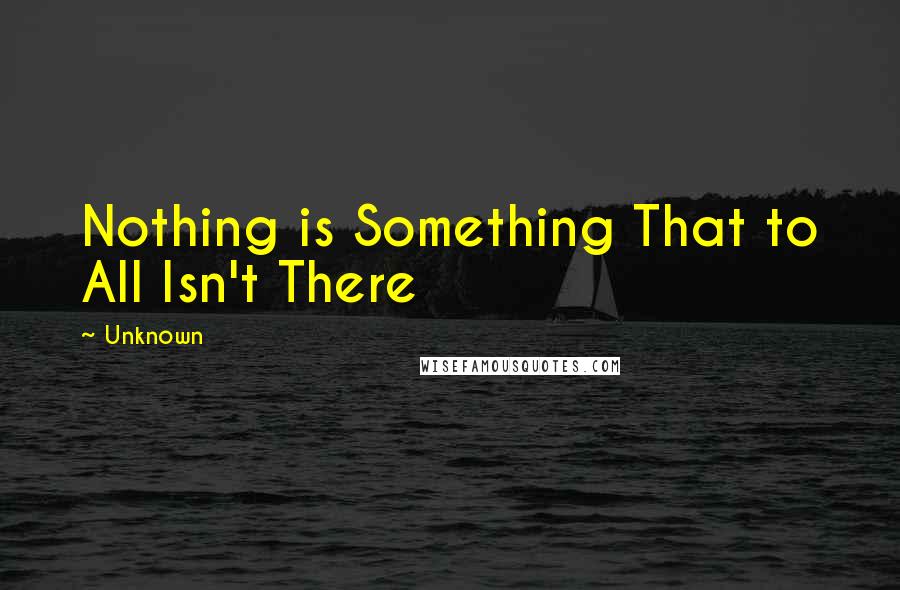 Unknown Quotes: Nothing is Something That to All Isn't There