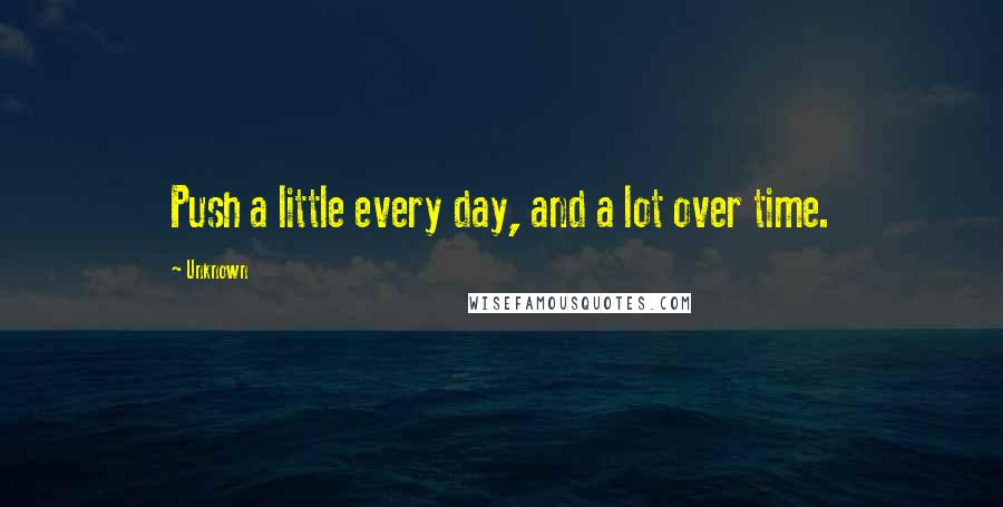 Unknown Quotes: Push a little every day, and a lot over time.