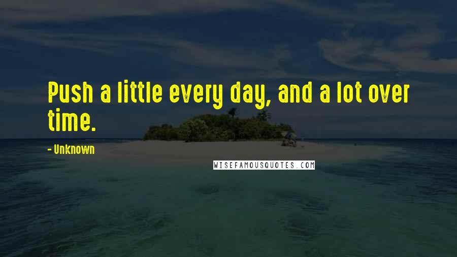 Unknown Quotes: Push a little every day, and a lot over time.