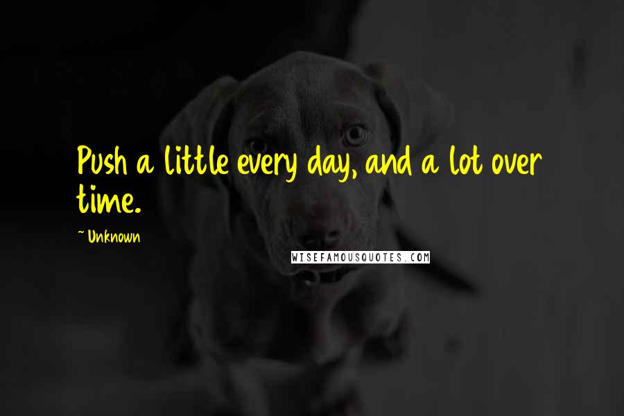 Unknown Quotes: Push a little every day, and a lot over time.