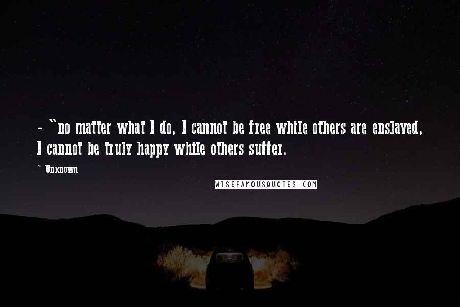 Unknown Quotes: - "no matter what I do, I cannot be free while others are enslaved, I cannot be truly happy while others suffer.