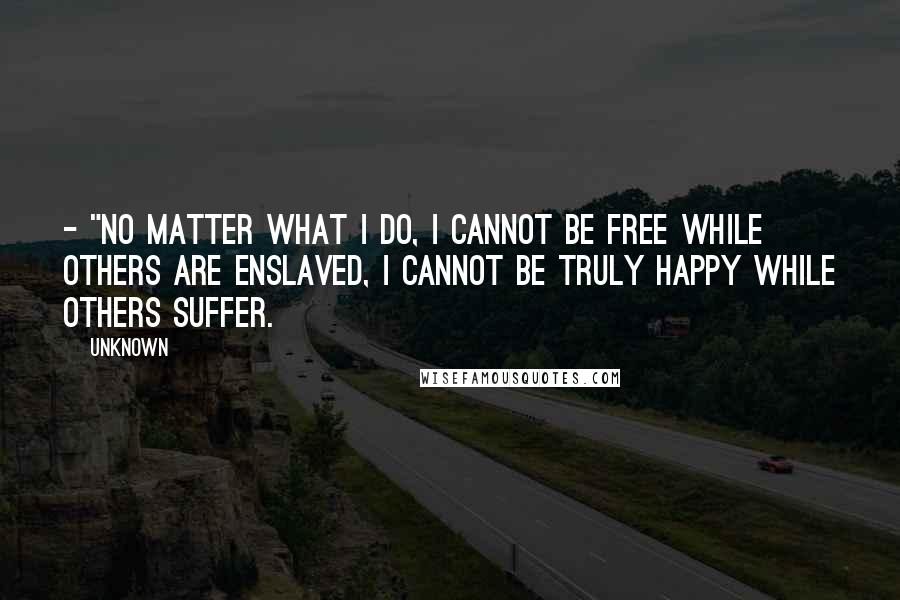 Unknown Quotes: - "no matter what I do, I cannot be free while others are enslaved, I cannot be truly happy while others suffer.