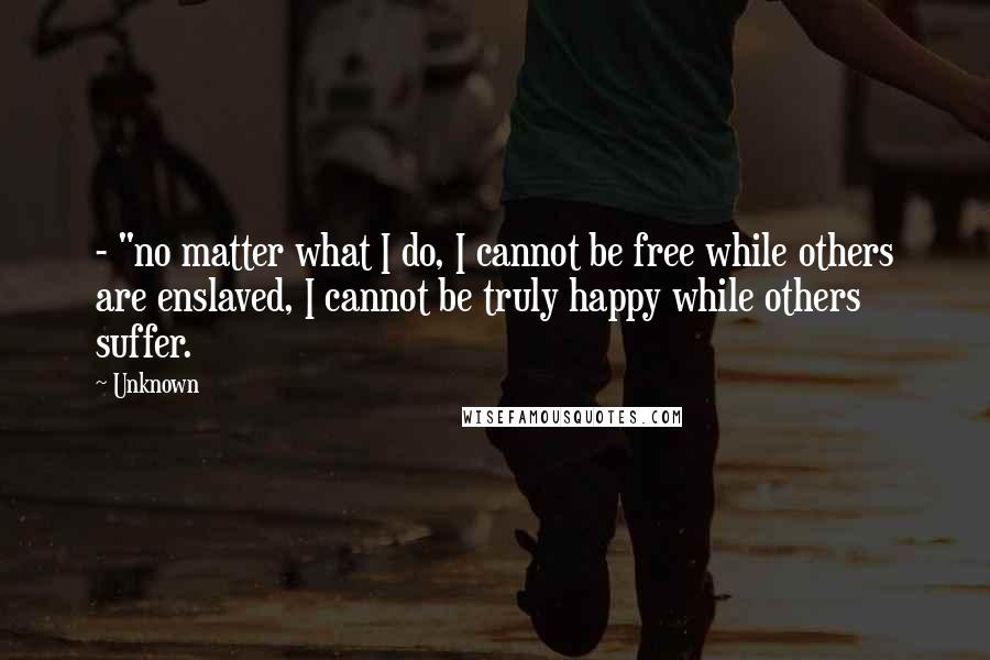 Unknown Quotes: - "no matter what I do, I cannot be free while others are enslaved, I cannot be truly happy while others suffer.