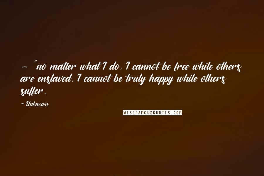 Unknown Quotes: - "no matter what I do, I cannot be free while others are enslaved, I cannot be truly happy while others suffer.