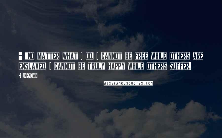 Unknown Quotes: - "no matter what I do, I cannot be free while others are enslaved, I cannot be truly happy while others suffer.