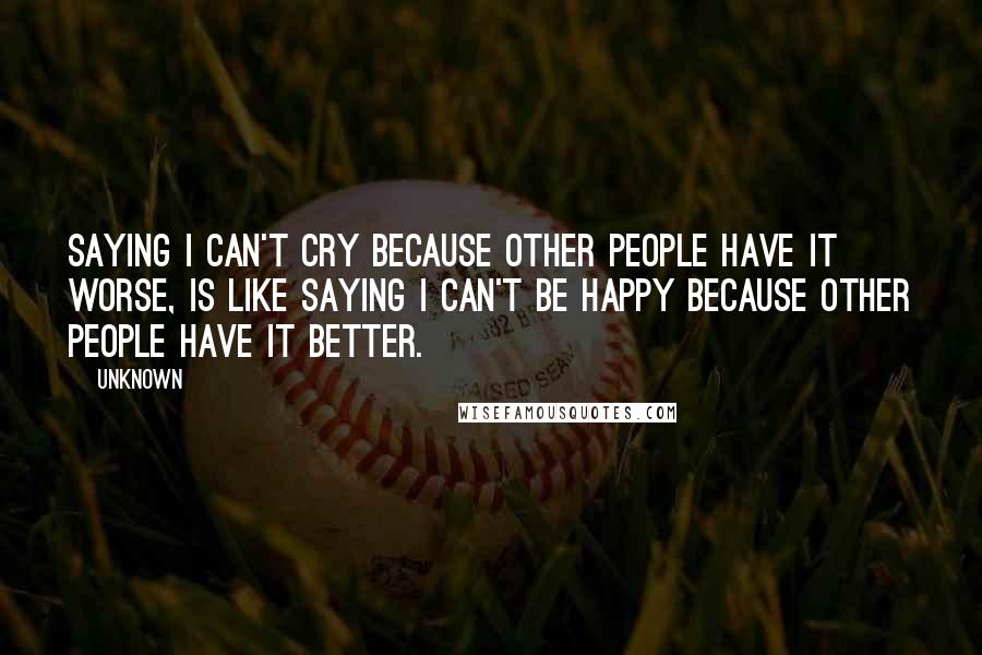 Unknown Quotes: Saying I can't cry because other people have it worse, is like saying I can't be happy because other people have it better.