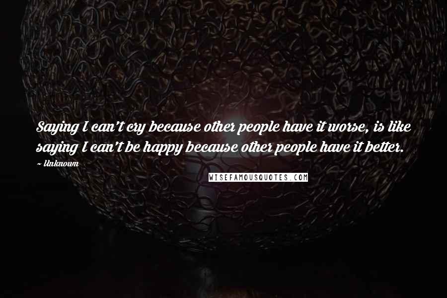 Unknown Quotes: Saying I can't cry because other people have it worse, is like saying I can't be happy because other people have it better.