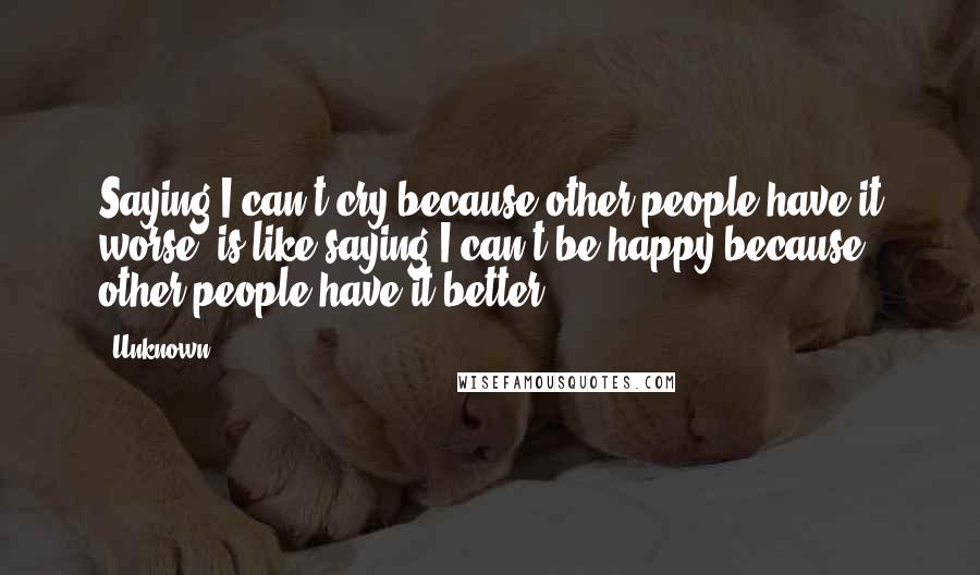 Unknown Quotes: Saying I can't cry because other people have it worse, is like saying I can't be happy because other people have it better.