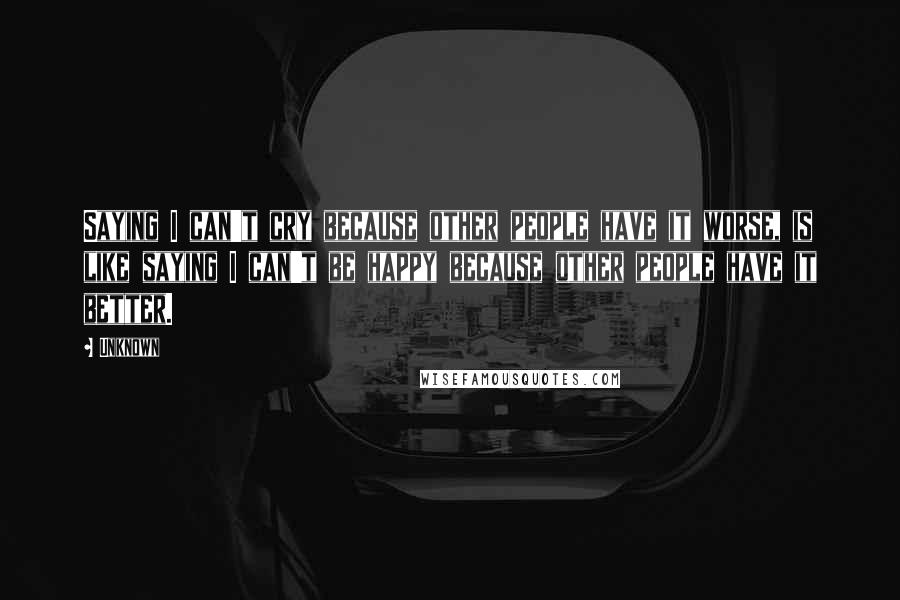 Unknown Quotes: Saying I can't cry because other people have it worse, is like saying I can't be happy because other people have it better.