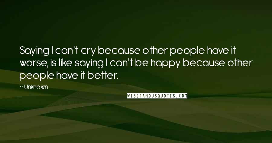 Unknown Quotes: Saying I can't cry because other people have it worse, is like saying I can't be happy because other people have it better.