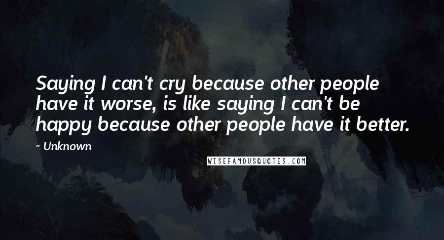 Unknown Quotes: Saying I can't cry because other people have it worse, is like saying I can't be happy because other people have it better.