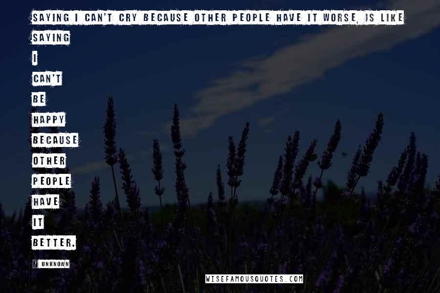 Unknown Quotes: Saying I can't cry because other people have it worse, is like saying I can't be happy because other people have it better.